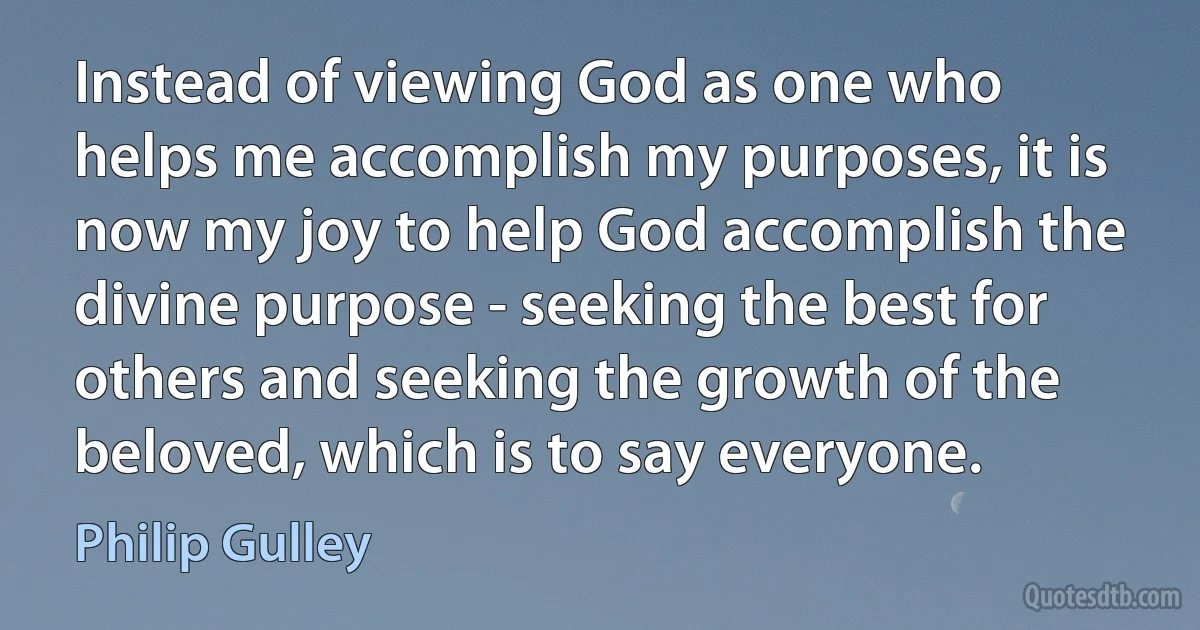 Instead of viewing God as one who helps me accomplish my purposes, it is now my joy to help God accomplish the divine purpose - seeking the best for others and seeking the growth of the beloved, which is to say everyone. (Philip Gulley)