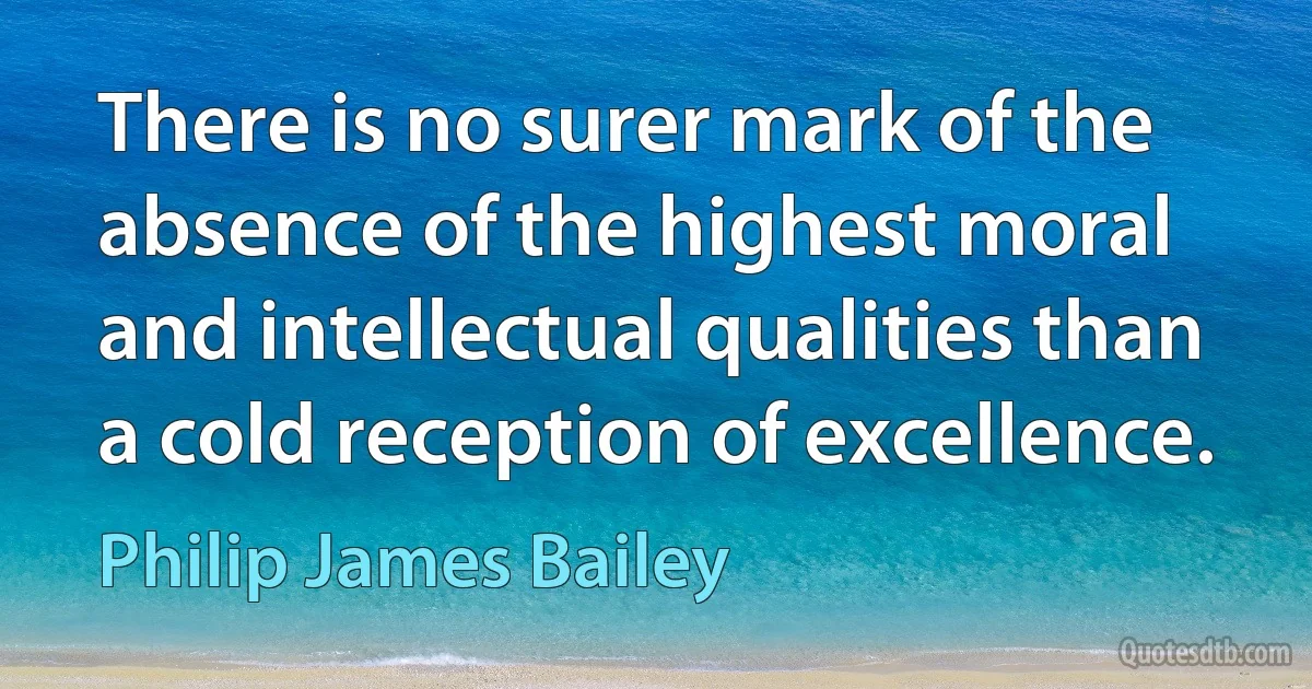 There is no surer mark of the absence of the highest moral and intellectual qualities than a cold reception of excellence. (Philip James Bailey)