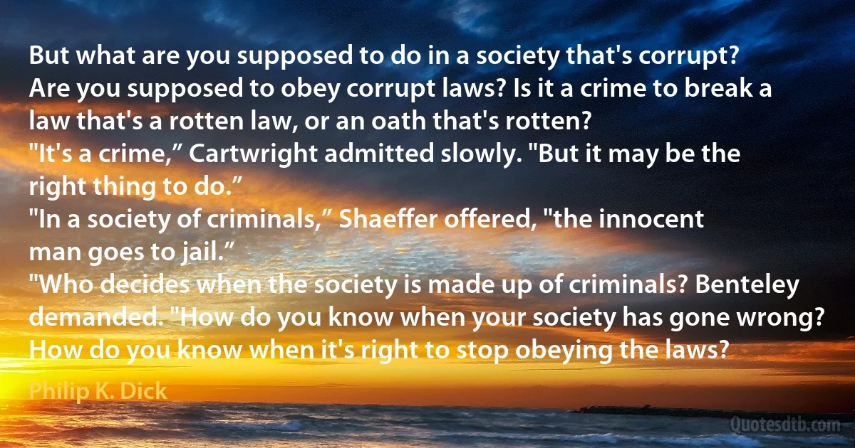 But what are you supposed to do in a society that's corrupt? Are you supposed to obey corrupt laws? Is it a crime to break a law that's a rotten law, or an oath that's rotten?
"It's a crime,” Cartwright admitted slowly. "But it may be the right thing to do.”
"In a society of criminals,” Shaeffer offered, "the innocent man goes to jail.”
"Who decides when the society is made up of criminals? Benteley demanded. "How do you know when your society has gone wrong? How do you know when it's right to stop obeying the laws? (Philip K. Dick)