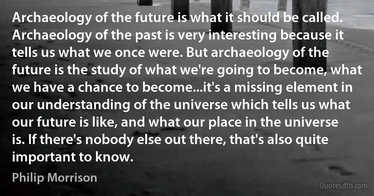 Archaeology of the future is what it should be called. Archaeology of the past is very interesting because it tells us what we once were. But archaeology of the future is the study of what we're going to become, what we have a chance to become...it's a missing element in our understanding of the universe which tells us what our future is like, and what our place in the universe is. If there's nobody else out there, that's also quite important to know. (Philip Morrison)