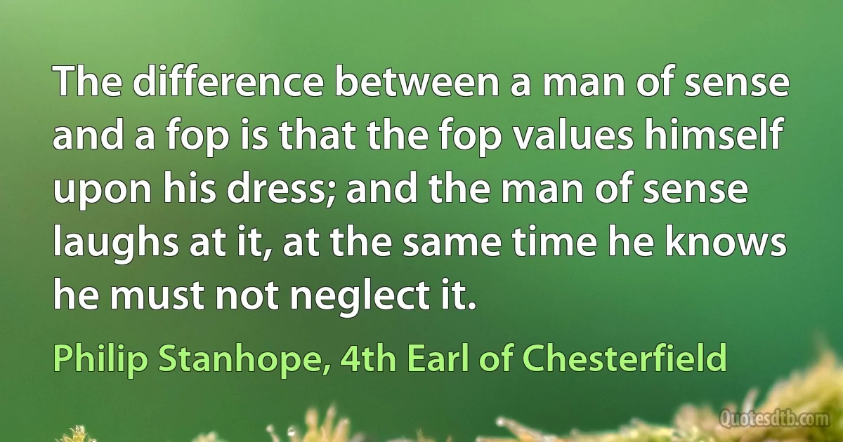 The difference between a man of sense and a fop is that the fop values himself upon his dress; and the man of sense laughs at it, at the same time he knows he must not neglect it. (Philip Stanhope, 4th Earl of Chesterfield)