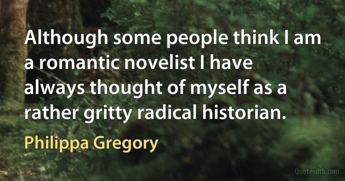 Although some people think I am a romantic novelist I have always thought of myself as a rather gritty radical historian. (Philippa Gregory)