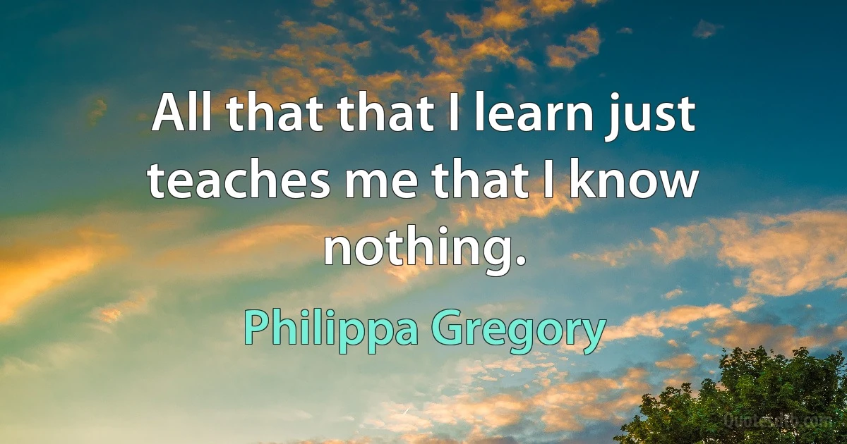 All that that I learn just teaches me that I know nothing. (Philippa Gregory)