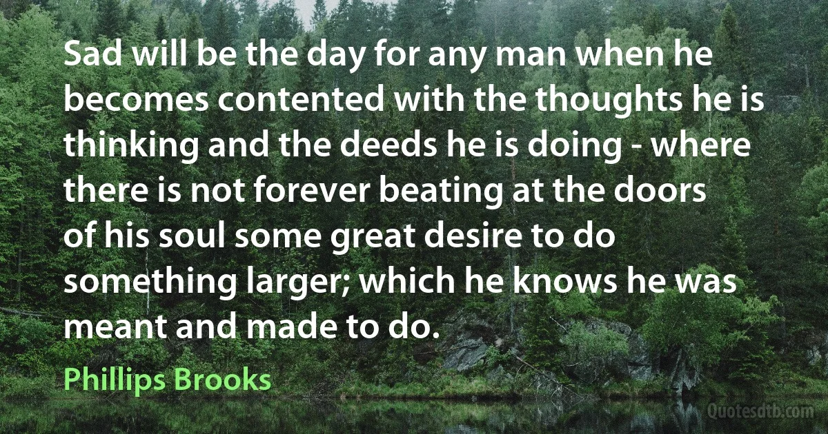 Sad will be the day for any man when he becomes contented with the thoughts he is thinking and the deeds he is doing - where there is not forever beating at the doors of his soul some great desire to do something larger; which he knows he was meant and made to do. (Phillips Brooks)