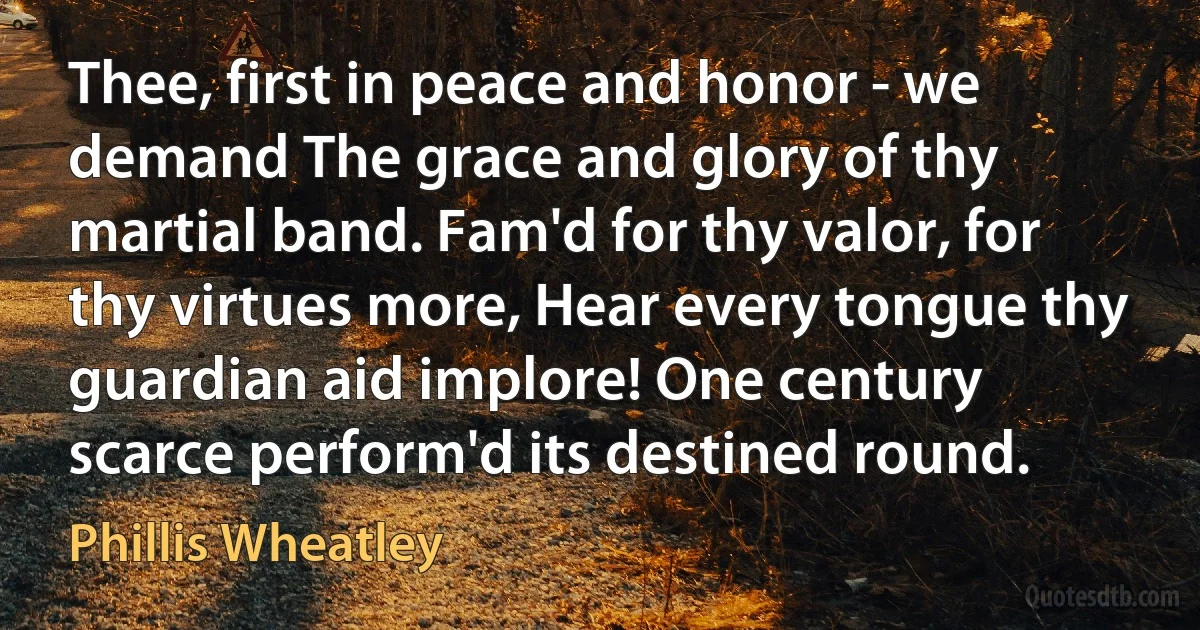 Thee, first in peace and honor - we demand The grace and glory of thy martial band. Fam'd for thy valor, for thy virtues more, Hear every tongue thy guardian aid implore! One century scarce perform'd its destined round. (Phillis Wheatley)