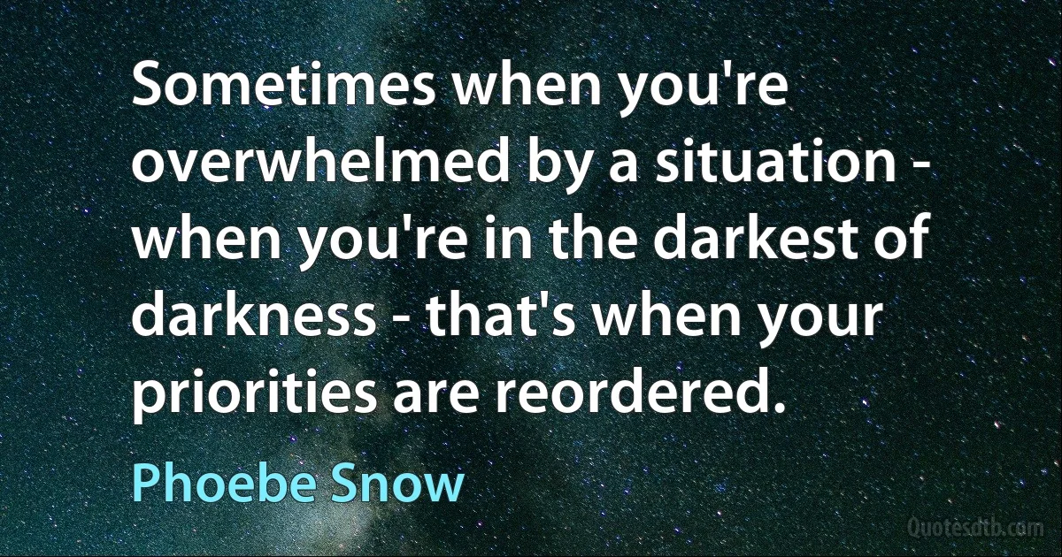 Sometimes when you're overwhelmed by a situation - when you're in the darkest of darkness - that's when your priorities are reordered. (Phoebe Snow)