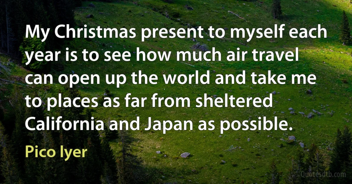 My Christmas present to myself each year is to see how much air travel can open up the world and take me to places as far from sheltered California and Japan as possible. (Pico Iyer)