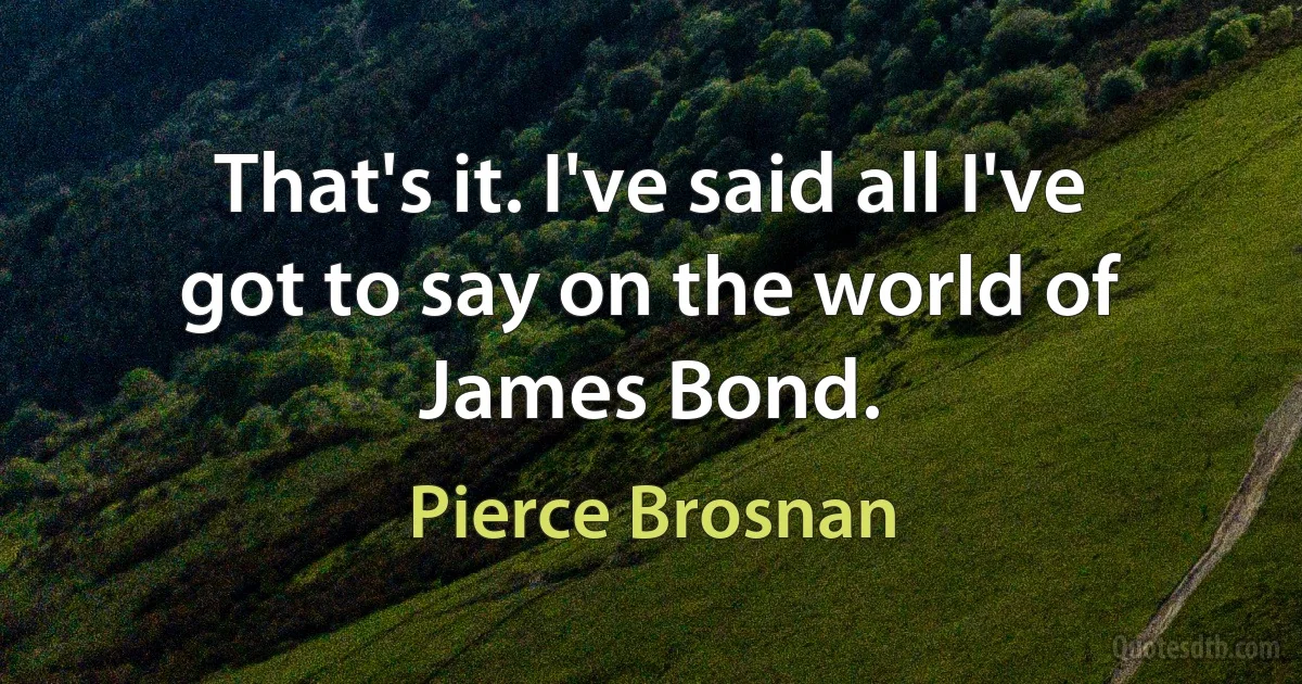 That's it. I've said all I've got to say on the world of James Bond. (Pierce Brosnan)