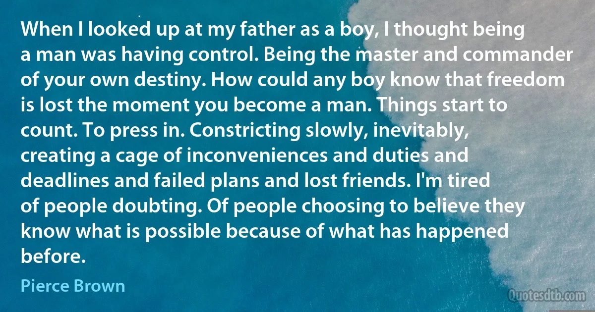 When I looked up at my father as a boy, I thought being a man was having control. Being the master and commander of your own destiny. How could any boy know that freedom is lost the moment you become a man. Things start to count. To press in. Constricting slowly, inevitably, creating a cage of inconveniences and duties and deadlines and failed plans and lost friends. I'm tired of people doubting. Of people choosing to believe they know what is possible because of what has happened before. (Pierce Brown)