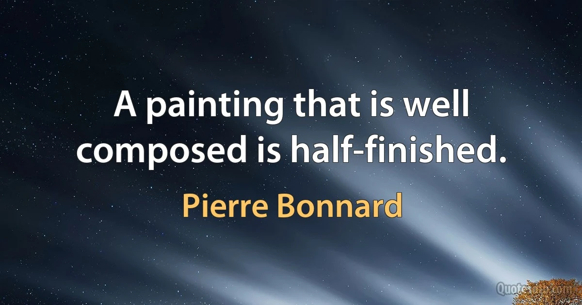 A painting that is well composed is half-finished. (Pierre Bonnard)