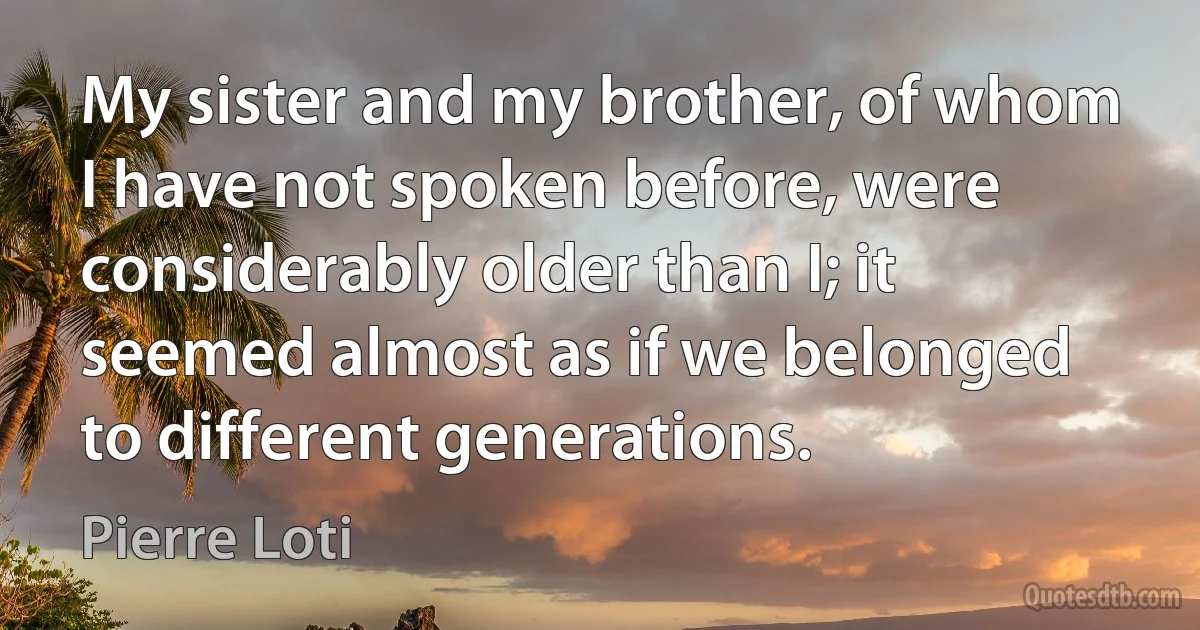 My sister and my brother, of whom I have not spoken before, were considerably older than I; it seemed almost as if we belonged to different generations. (Pierre Loti)