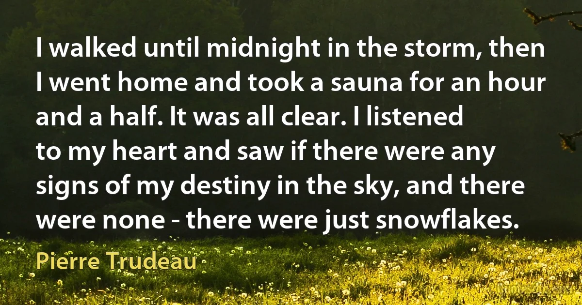 I walked until midnight in the storm, then I went home and took a sauna for an hour and a half. It was all clear. I listened to my heart and saw if there were any signs of my destiny in the sky, and there were none - there were just snowflakes. (Pierre Trudeau)