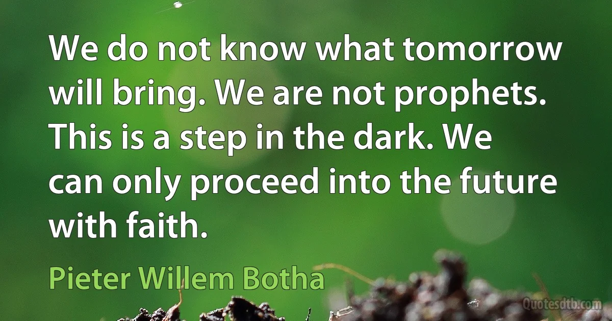 We do not know what tomorrow will bring. We are not prophets. This is a step in the dark. We can only proceed into the future with faith. (Pieter Willem Botha)