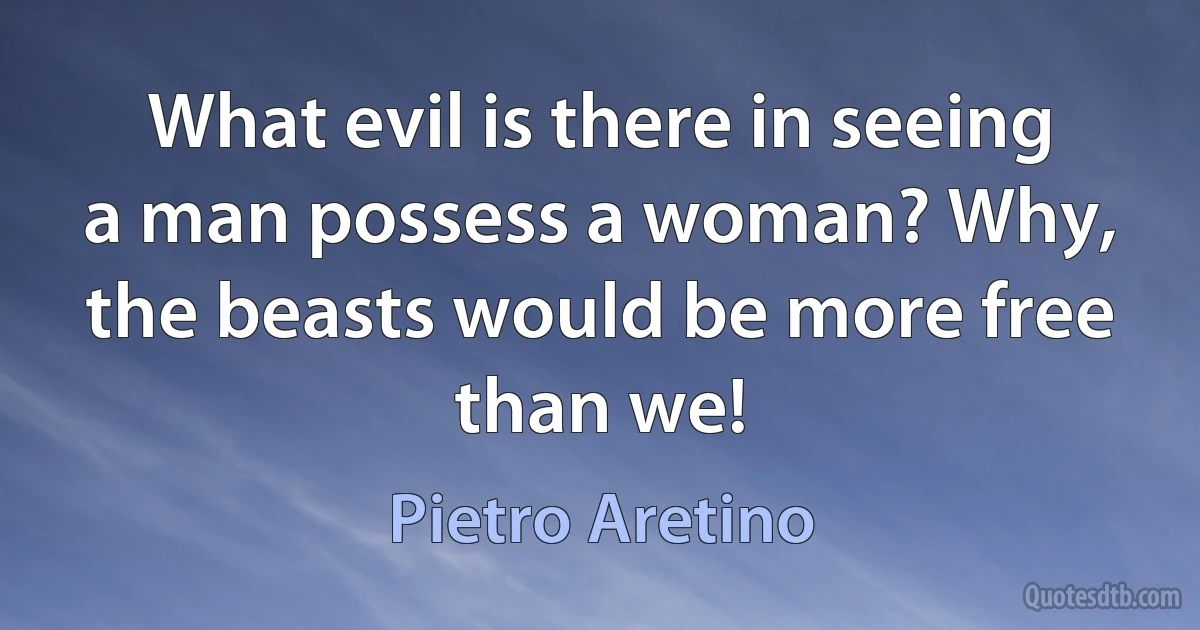 What evil is there in seeing a man possess a woman? Why, the beasts would be more free than we! (Pietro Aretino)