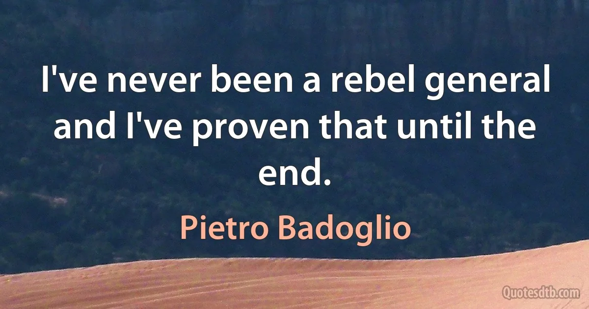 I've never been a rebel general and I've proven that until the end. (Pietro Badoglio)