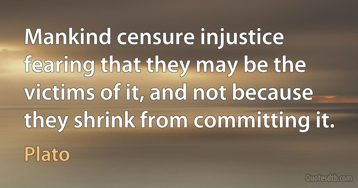 Mankind censure injustice fearing that they may be the victims of it, and not because they shrink from committing it. (Plato)