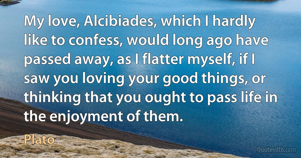 My love, Alcibiades, which I hardly like to confess, would long ago have passed away, as I flatter myself, if I saw you loving your good things, or thinking that you ought to pass life in the enjoyment of them. (Plato)