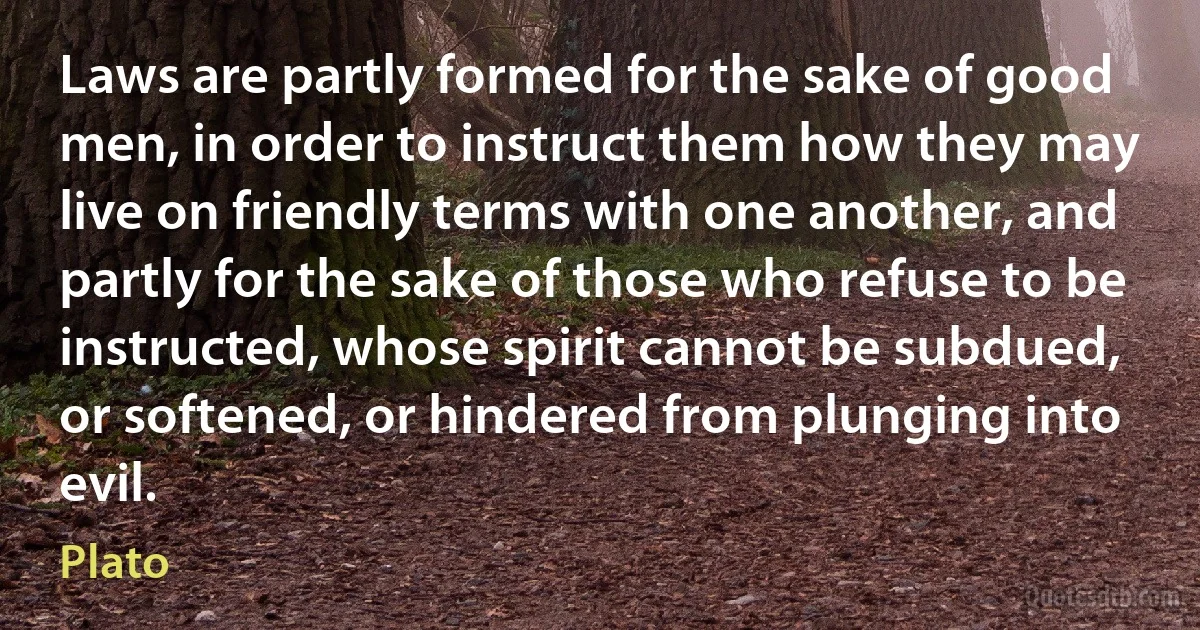 Laws are partly formed for the sake of good men, in order to instruct them how they may live on friendly terms with one another, and partly for the sake of those who refuse to be instructed, whose spirit cannot be subdued, or softened, or hindered from plunging into evil. (Plato)