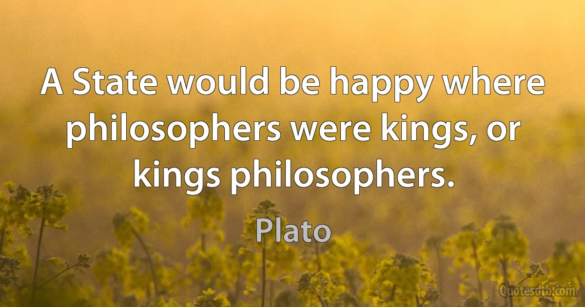 A State would be happy where philosophers were kings, or kings philosophers. (Plato)