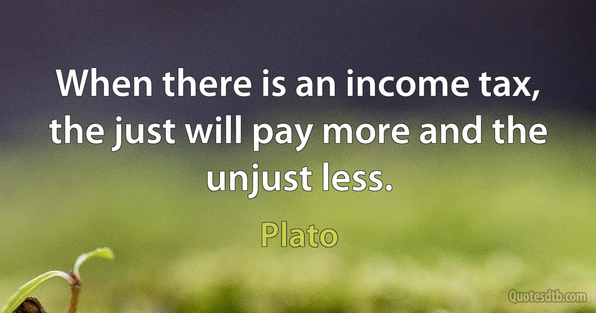 When there is an income tax, the just will pay more and the unjust less. (Plato)