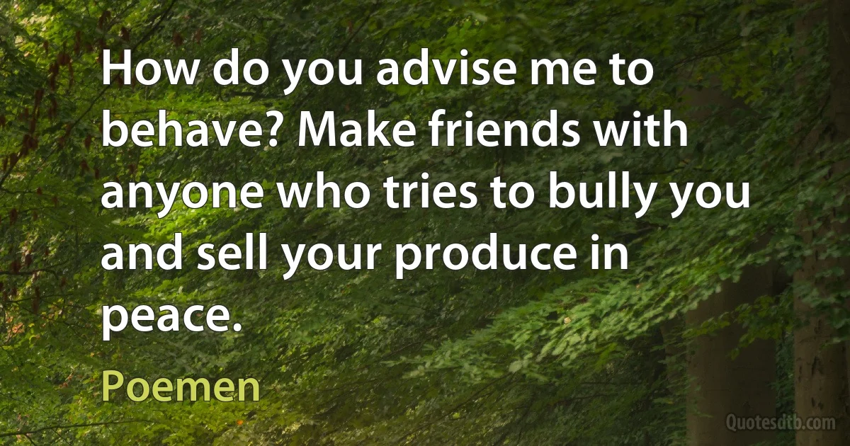 How do you advise me to behave? Make friends with anyone who tries to bully you and sell your produce in peace. (Poemen)