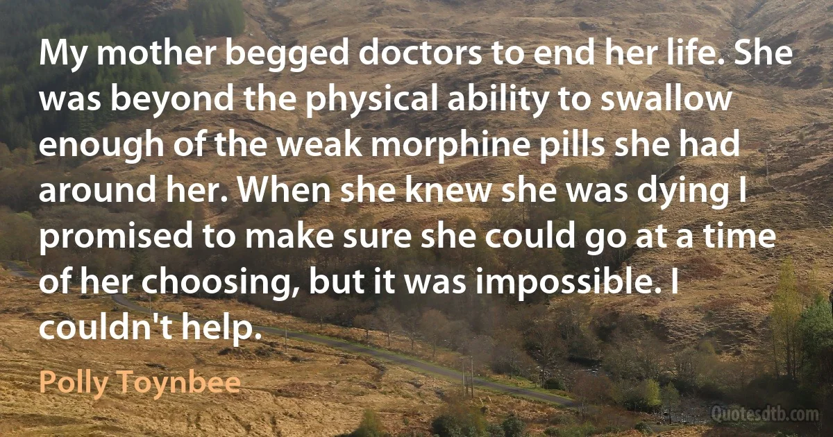 My mother begged doctors to end her life. She was beyond the physical ability to swallow enough of the weak morphine pills she had around her. When she knew she was dying I promised to make sure she could go at a time of her choosing, but it was impossible. I couldn't help. (Polly Toynbee)