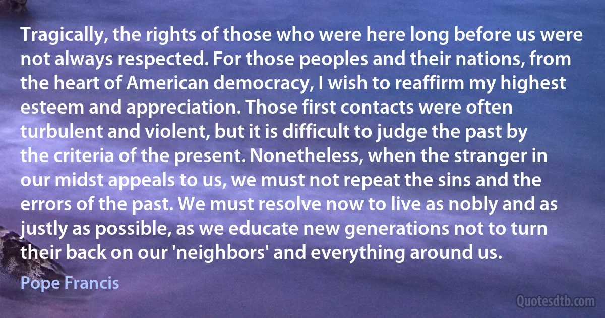 Tragically, the rights of those who were here long before us were not always respected. For those peoples and their nations, from the heart of American democracy, I wish to reaffirm my highest esteem and appreciation. Those first contacts were often turbulent and violent, but it is difficult to judge the past by the criteria of the present. Nonetheless, when the stranger in our midst appeals to us, we must not repeat the sins and the errors of the past. We must resolve now to live as nobly and as justly as possible, as we educate new generations not to turn their back on our 'neighbors' and everything around us. (Pope Francis)