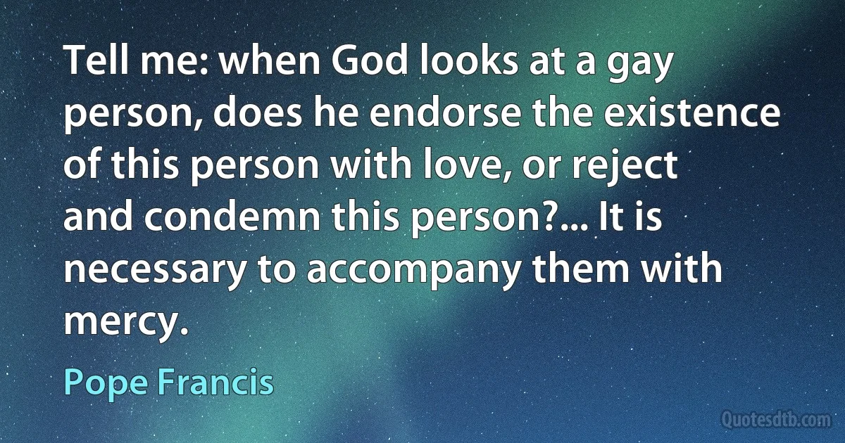 Tell me: when God looks at a gay person, does he endorse the existence of this person with love, or reject and condemn this person?... It is necessary to accompany them with mercy. (Pope Francis)