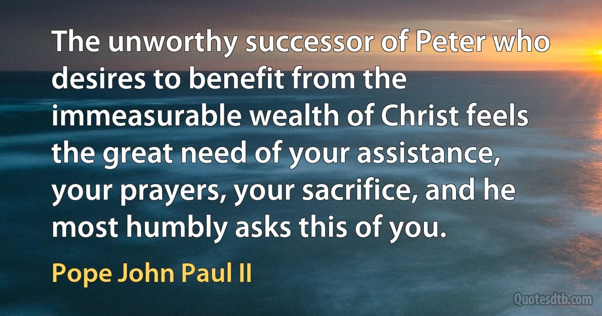 The unworthy successor of Peter who desires to benefit from the immeasurable wealth of Christ feels the great need of your assistance, your prayers, your sacrifice, and he most humbly asks this of you. (Pope John Paul II)