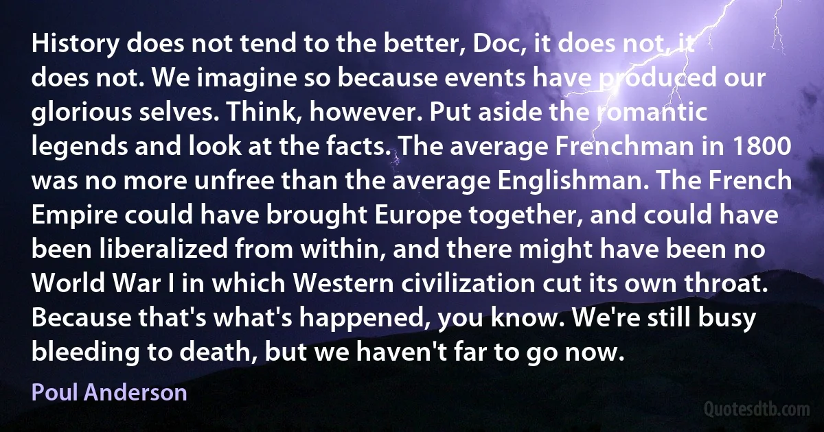 History does not tend to the better, Doc, it does not, it does not. We imagine so because events have produced our glorious selves. Think, however. Put aside the romantic legends and look at the facts. The average Frenchman in 1800 was no more unfree than the average Englishman. The French Empire could have brought Europe together, and could have been liberalized from within, and there might have been no World War I in which Western civilization cut its own throat. Because that's what's happened, you know. We're still busy bleeding to death, but we haven't far to go now. (Poul Anderson)