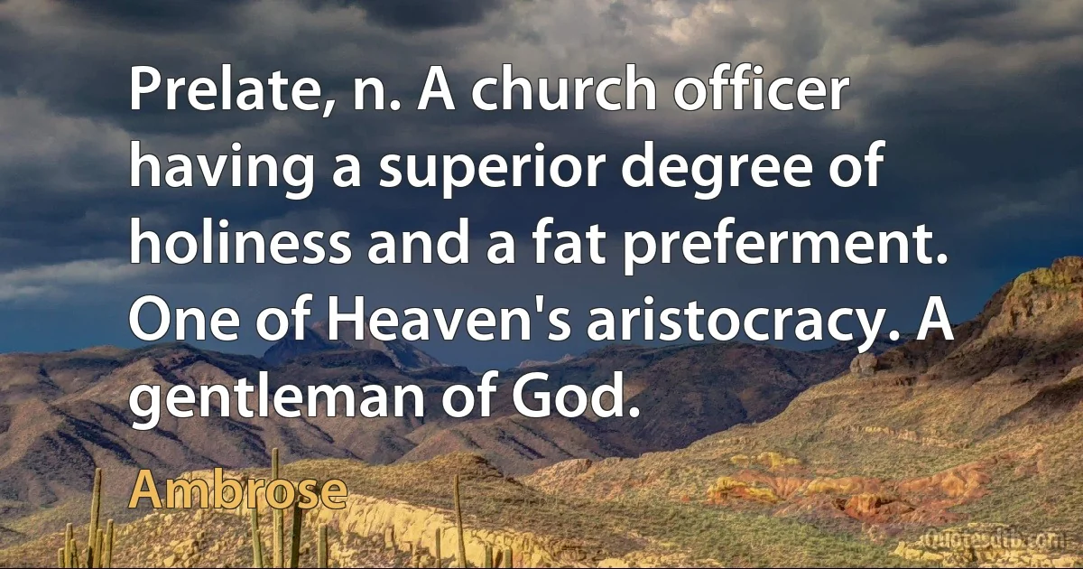 Prelate, n. A church officer having a superior degree of holiness and a fat preferment. One of Heaven's aristocracy. A gentleman of God. (Ambrose)