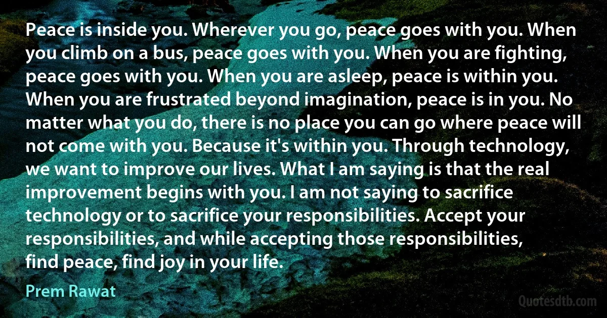 Peace is inside you. Wherever you go, peace goes with you. When you climb on a bus, peace goes with you. When you are fighting, peace goes with you. When you are asleep, peace is within you. When you are frustrated beyond imagination, peace is in you. No matter what you do, there is no place you can go where peace will not come with you. Because it's within you. Through technology, we want to improve our lives. What I am saying is that the real improvement begins with you. I am not saying to sacrifice technology or to sacrifice your responsibilities. Accept your responsibilities, and while accepting those responsibilities, find peace, find joy in your life. (Prem Rawat)