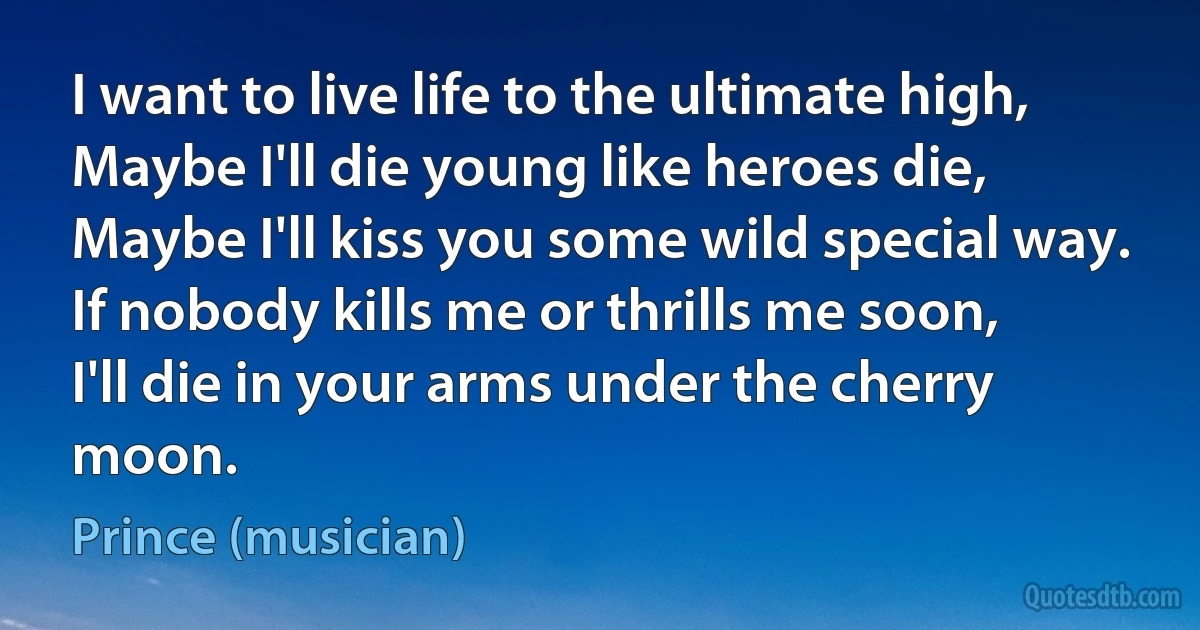 I want to live life to the ultimate high,
Maybe I'll die young like heroes die,
Maybe I'll kiss you some wild special way.
If nobody kills me or thrills me soon,
I'll die in your arms under the cherry moon. (Prince (musician))