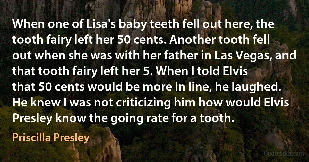 When one of Lisa's baby teeth fell out here, the tooth fairy left her 50 cents. Another tooth fell out when she was with her father in Las Vegas, and that tooth fairy left her 5. When I told Elvis that 50 cents would be more in line, he laughed. He knew I was not criticizing him how would Elvis Presley know the going rate for a tooth. (Priscilla Presley)