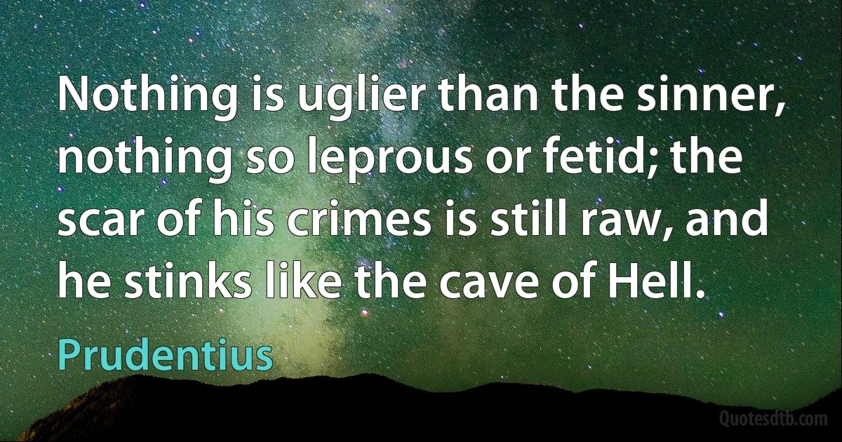 Nothing is uglier than the sinner, nothing so leprous or fetid; the scar of his crimes is still raw, and he stinks like the cave of Hell. (Prudentius)