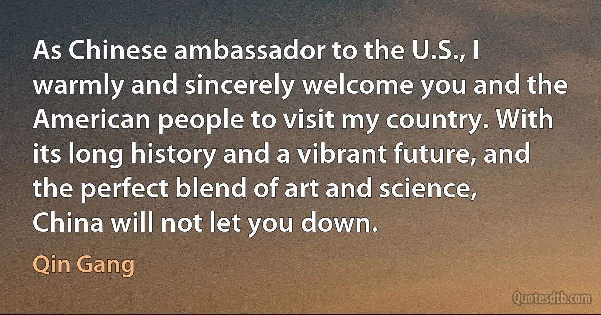 As Chinese ambassador to the U.S., I warmly and sincerely welcome you and the American people to visit my country. With its long history and a vibrant future, and the perfect blend of art and science, China will not let you down. (Qin Gang)