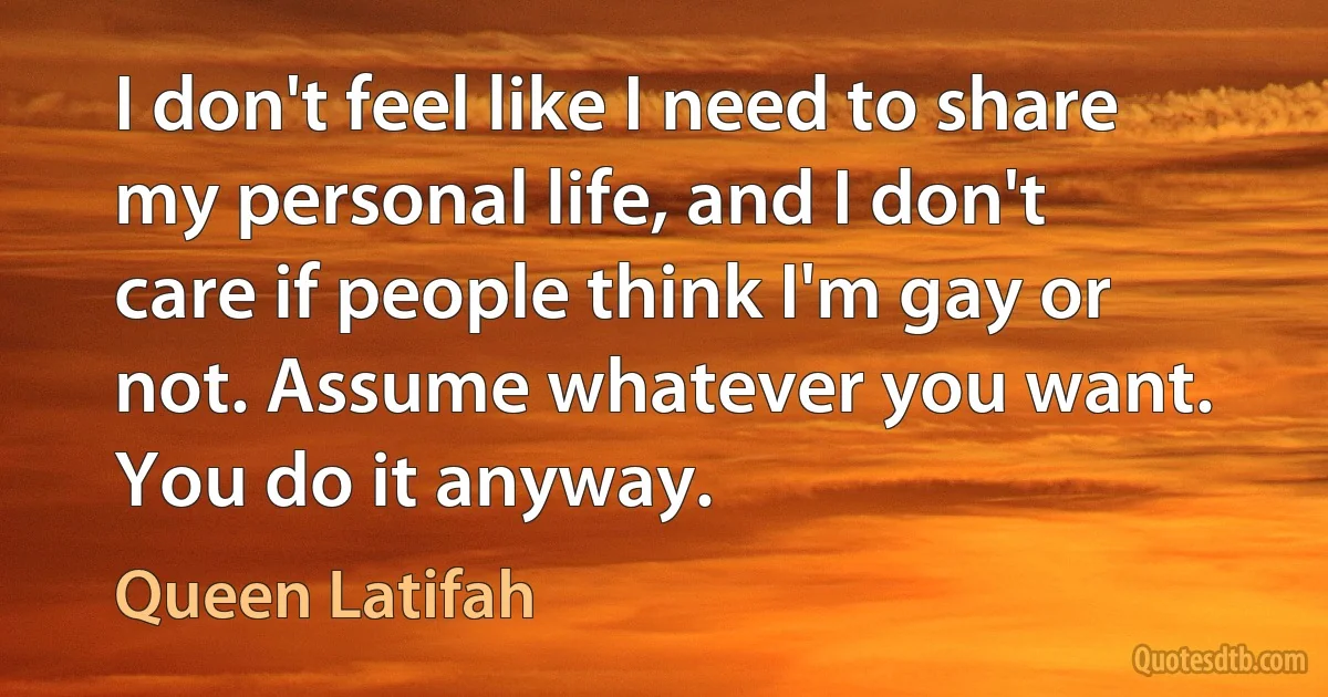 I don't feel like I need to share my personal life, and I don't care if people think I'm gay or not. Assume whatever you want. You do it anyway. (Queen Latifah)