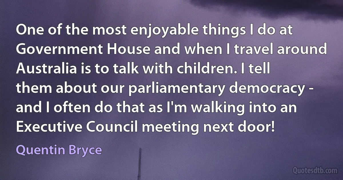 One of the most enjoyable things I do at Government House and when I travel around Australia is to talk with children. I tell them about our parliamentary democracy - and I often do that as I'm walking into an Executive Council meeting next door! (Quentin Bryce)