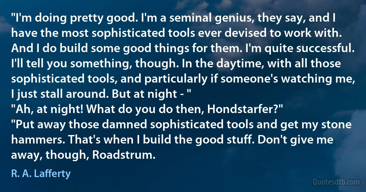 "I'm doing pretty good. I'm a seminal genius, they say, and I have the most sophisticated tools ever devised to work with. And I do build some good things for them. I'm quite successful. I'll tell you something, though. In the daytime, with all those sophisticated tools, and particularly if someone's watching me, I just stall around. But at night - "
"Ah, at night! What do you do then, Hondstarfer?"
"Put away those damned sophisticated tools and get my stone hammers. That's when I build the good stuff. Don't give me away, though, Roadstrum. (R. A. Lafferty)