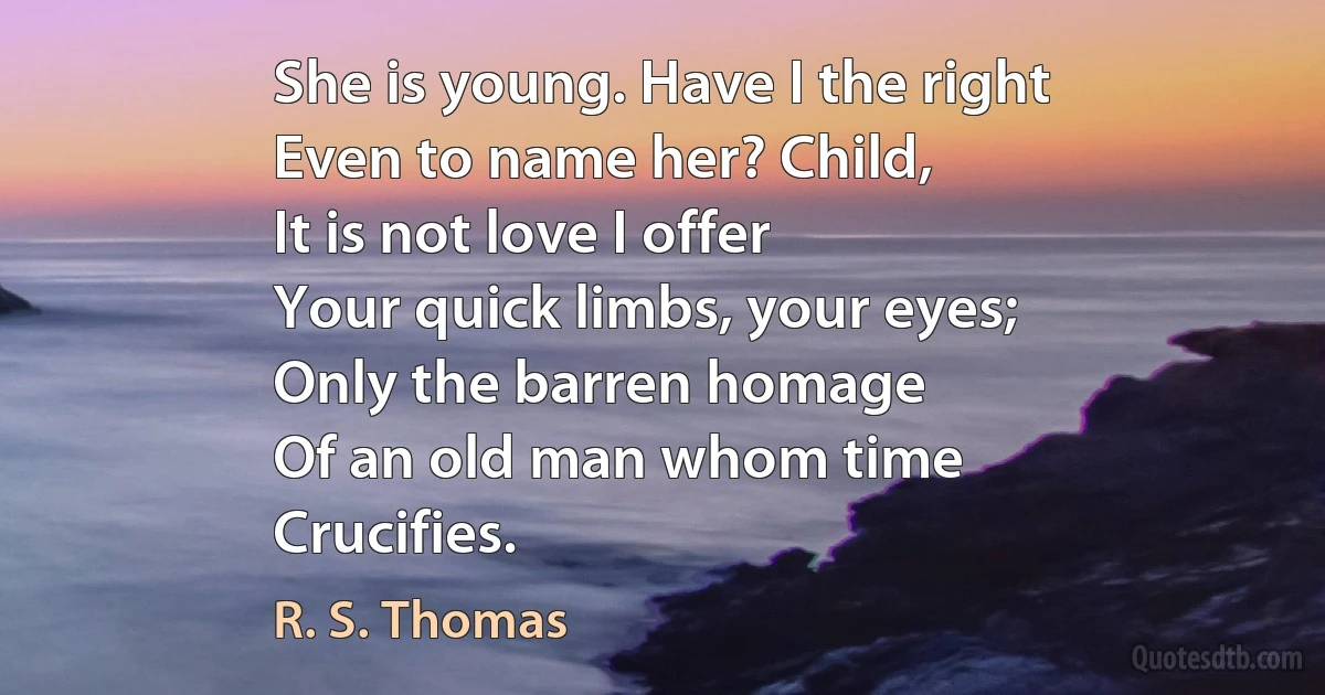 She is young. Have I the right
Even to name her? Child,
It is not love I offer
Your quick limbs, your eyes;
Only the barren homage
Of an old man whom time
Crucifies. (R. S. Thomas)