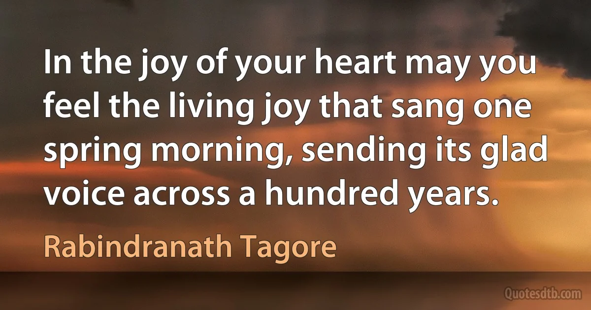 In the joy of your heart may you feel the living joy that sang one spring morning, sending its glad voice across a hundred years. (Rabindranath Tagore)