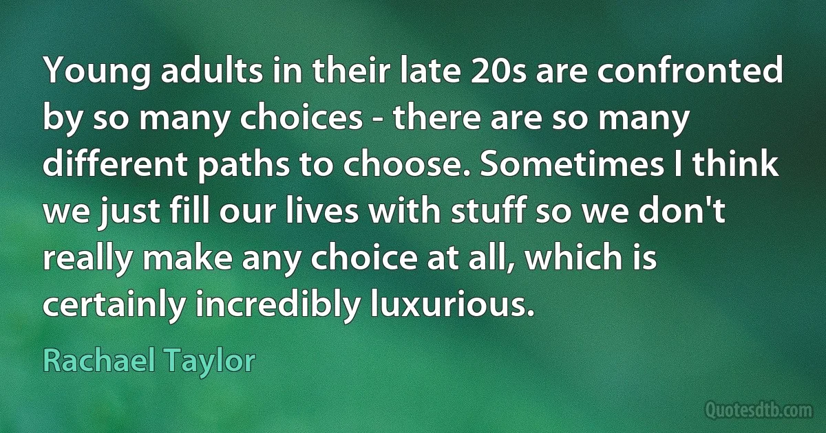 Young adults in their late 20s are confronted by so many choices - there are so many different paths to choose. Sometimes I think we just fill our lives with stuff so we don't really make any choice at all, which is certainly incredibly luxurious. (Rachael Taylor)