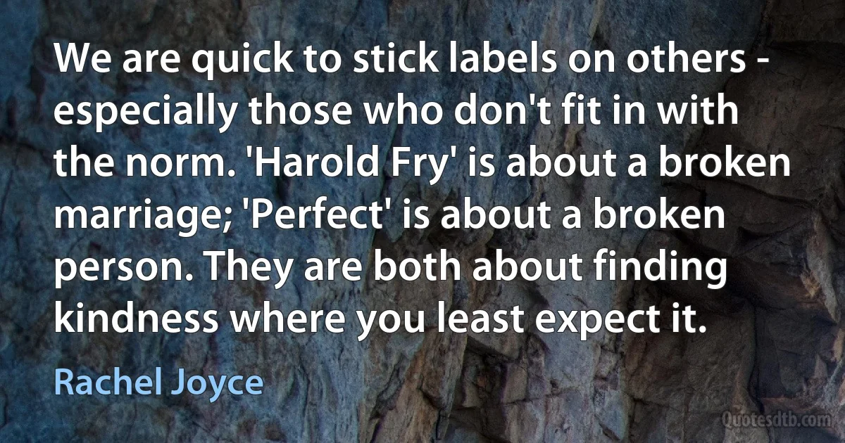 We are quick to stick labels on others - especially those who don't fit in with the norm. 'Harold Fry' is about a broken marriage; 'Perfect' is about a broken person. They are both about finding kindness where you least expect it. (Rachel Joyce)