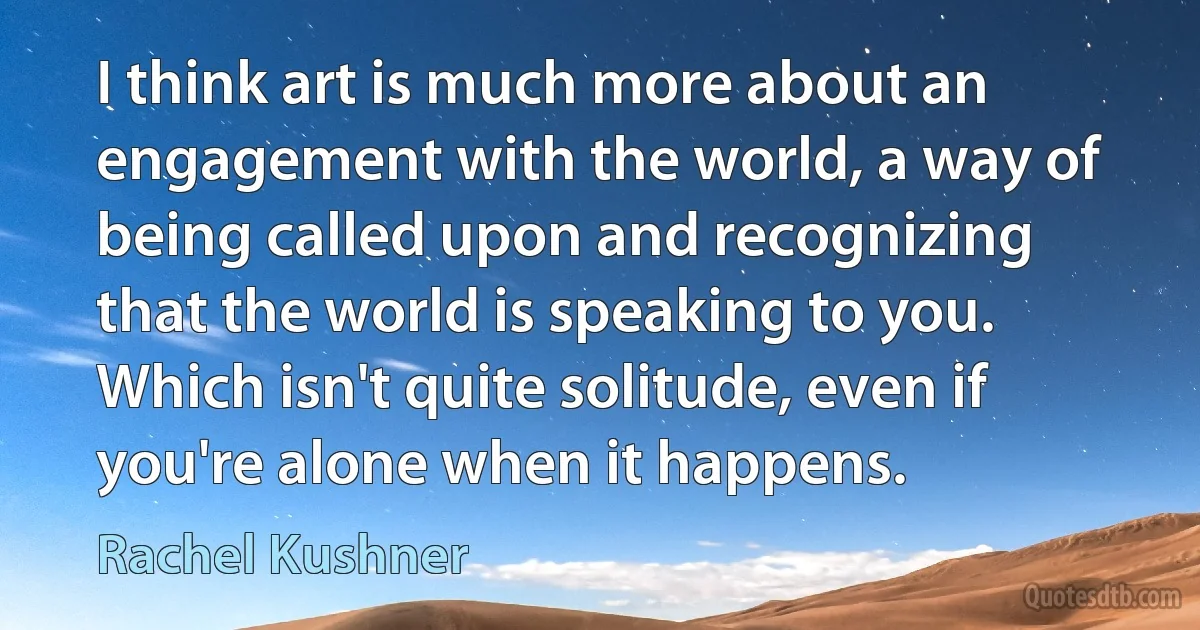 I think art is much more about an engagement with the world, a way of being called upon and recognizing that the world is speaking to you. Which isn't quite solitude, even if you're alone when it happens. (Rachel Kushner)