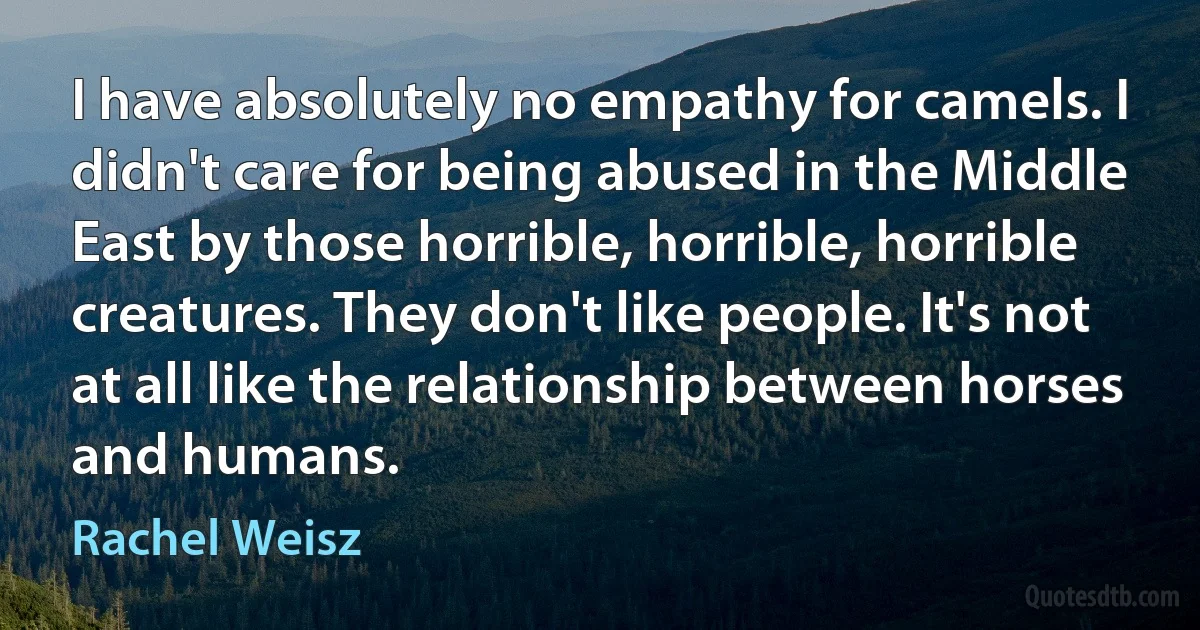 I have absolutely no empathy for camels. I didn't care for being abused in the Middle East by those horrible, horrible, horrible creatures. They don't like people. It's not at all like the relationship between horses and humans. (Rachel Weisz)