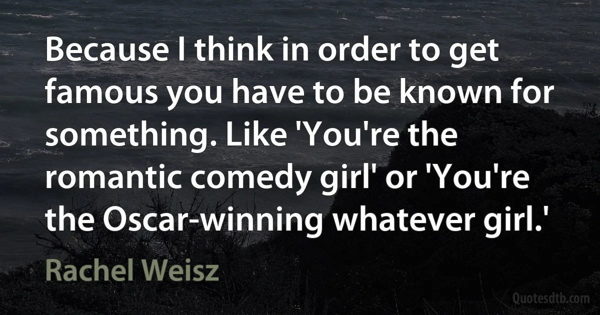 Because I think in order to get famous you have to be known for something. Like 'You're the romantic comedy girl' or 'You're the Oscar-winning whatever girl.' (Rachel Weisz)