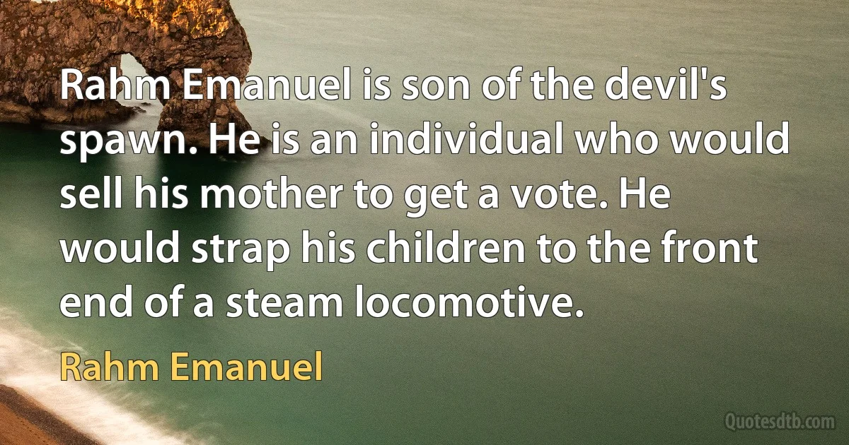 Rahm Emanuel is son of the devil's spawn. He is an individual who would sell his mother to get a vote. He would strap his children to the front end of a steam locomotive. (Rahm Emanuel)