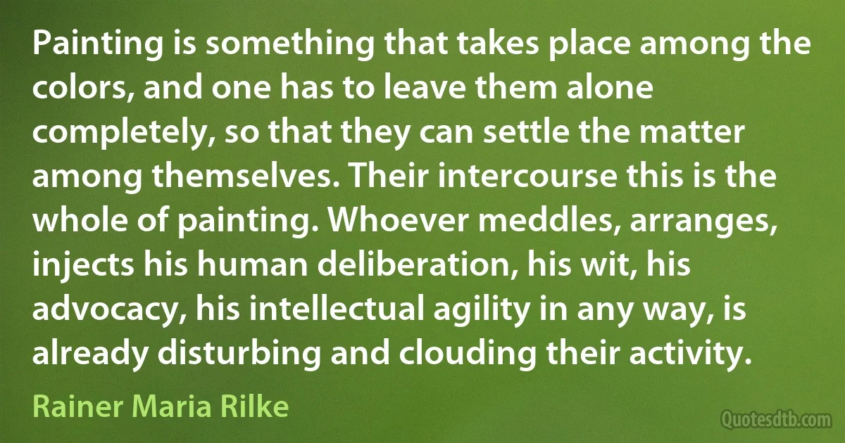 Painting is something that takes place among the colors, and one has to leave them alone completely, so that they can settle the matter among themselves. Their intercourse this is the whole of painting. Whoever meddles, arranges, injects his human deliberation, his wit, his advocacy, his intellectual agility in any way, is already disturbing and clouding their activity. (Rainer Maria Rilke)