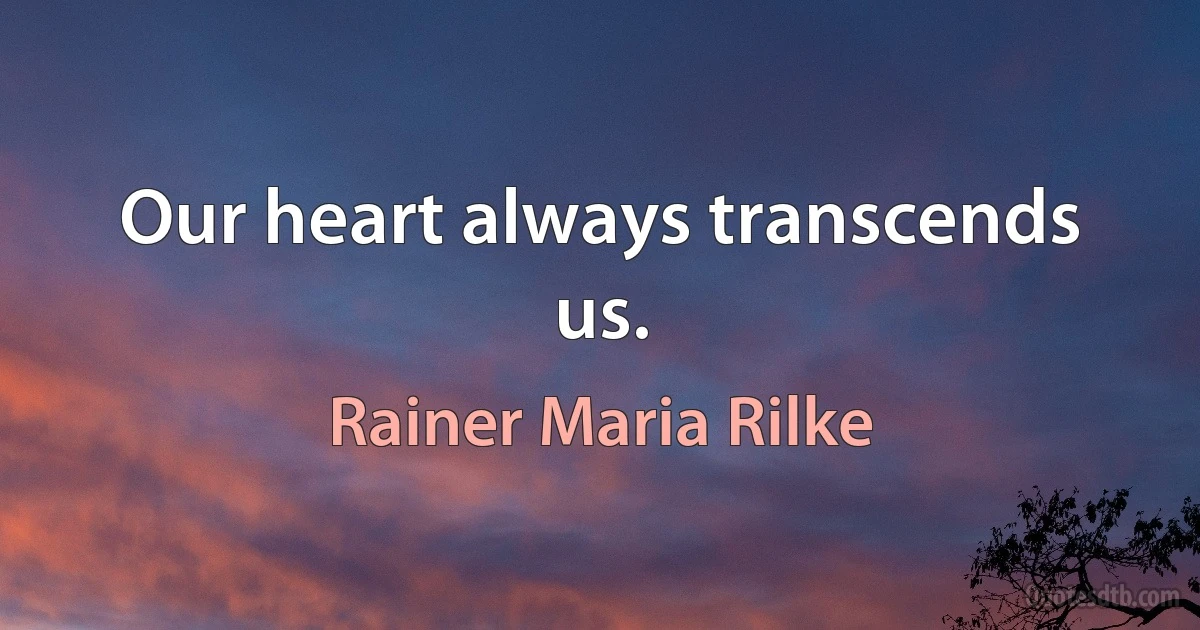 Our heart always transcends us. (Rainer Maria Rilke)