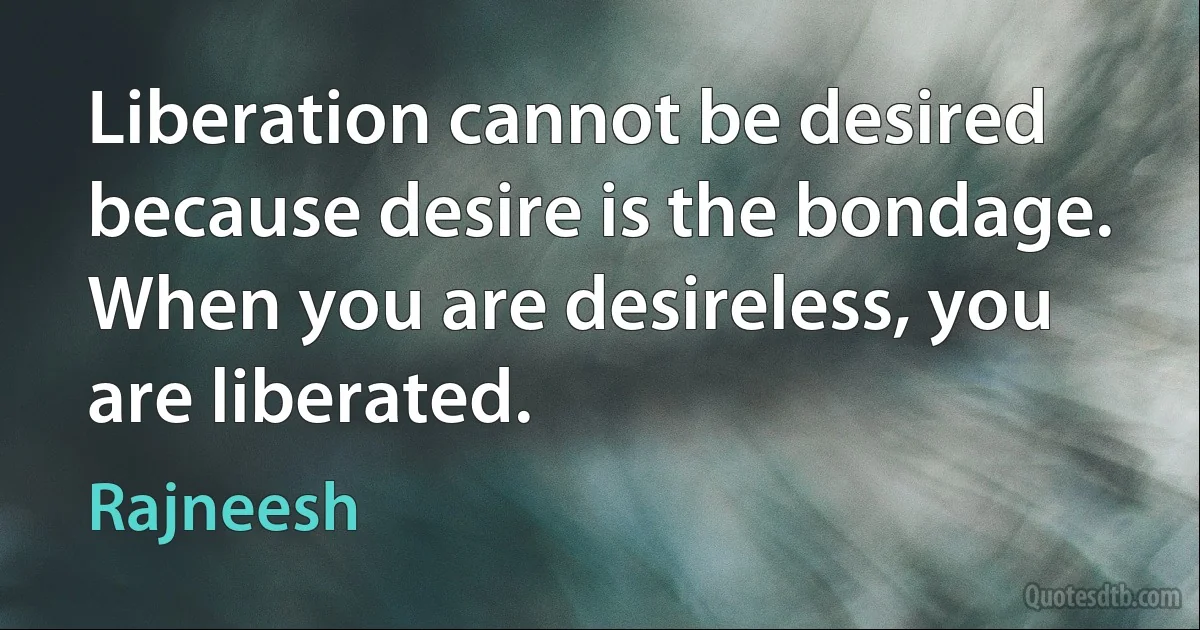 Liberation cannot be desired because desire is the bondage. When you are desireless, you are liberated. (Rajneesh)